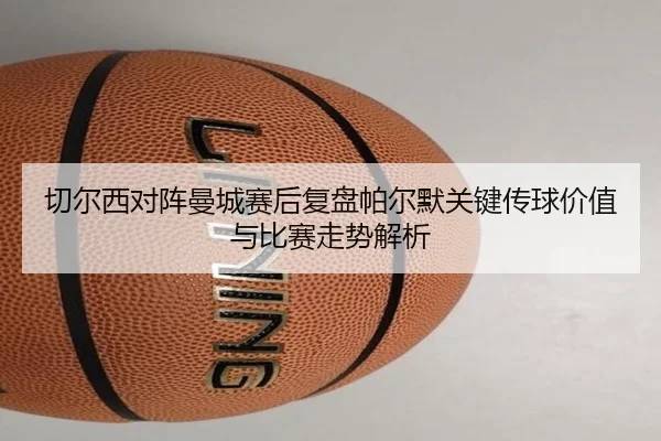 切尔西对阵曼城赛后复盘帕尔默关键传球价值与比赛走势解析