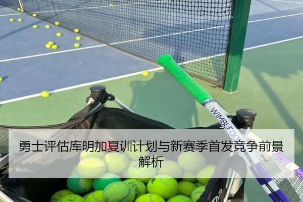 勇士评估库明加夏训计划与新赛季首发竞争前景解析